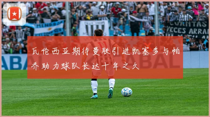 瓦伦西亚期待曼联引进凯塞多与帕乔助力球队长达十年之久