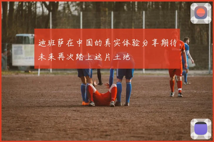 迪班萨在中国的真实体验分享期待未来再次踏上这片土地