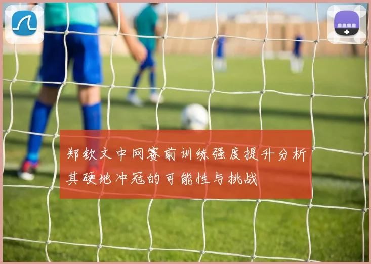 郑钦文中网赛前训练强度提升分析其硬地冲冠的可能性与挑战