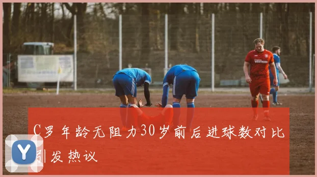 C罗年龄无阻力30岁前后进球数对比引发热议