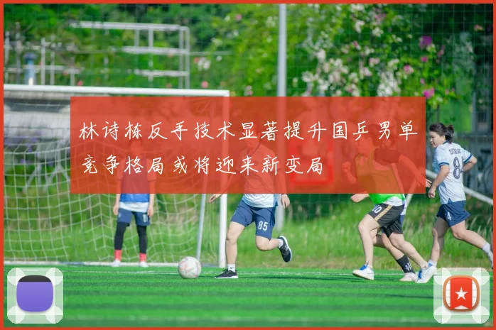 林诗栋反手技术显著提升国乒男单竞争格局或将迎来新变局