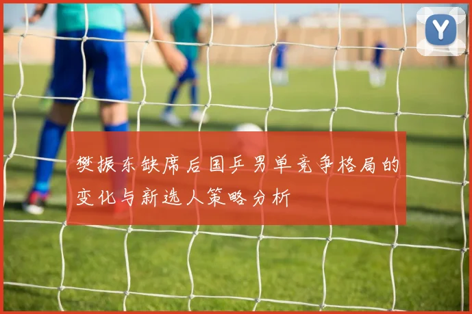樊振东缺席后国乒男单竞争格局的变化与新选人策略分析