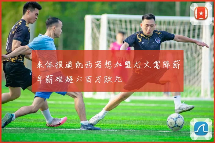 米体报道凯西若想加盟尤文需降薪年薪难超六百万欧元