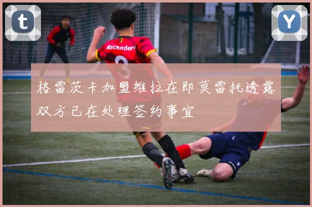格雷茨卡加盟维拉在即莫雷托透露双方已在处理签约事宜