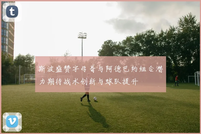 斯波盛赞字母哥与阿德巴约组合潜力期待战术创新与球队提升