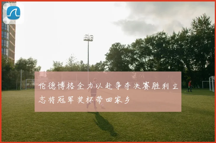 伦德博格全力以赴争夺决赛胜利立志将冠军奖杯带回家乡