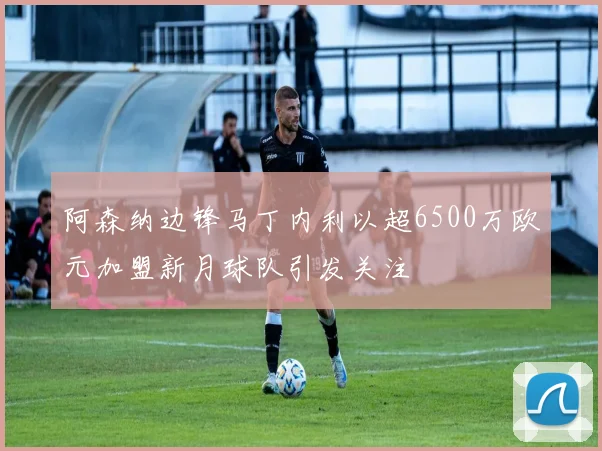 阿森纳边锋马丁内利以超6500万欧元加盟新月球队引发关注