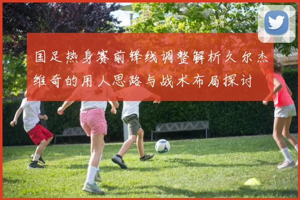 国足热身赛前锋线调整解析久尔杰维奇的用人思路与战术布局探讨