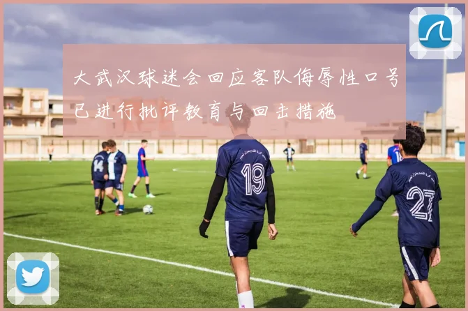 大武汉球迷会回应客队侮辱性口号已进行批评教育与回击措施
