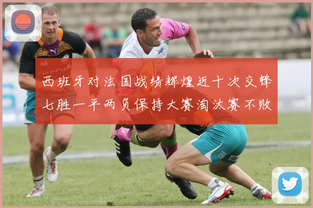 西班牙对法国战绩辉煌近十次交锋七胜一平两负保持大赛淘汰赛不败